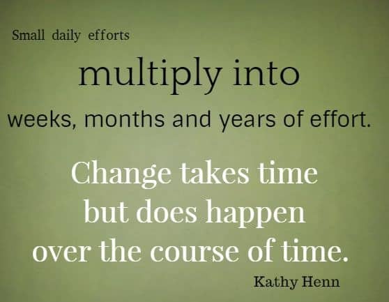 Small daily efforts multiply into weeks, months and years of effort. Change takes time but does happen over the course of time. Kathy Henn