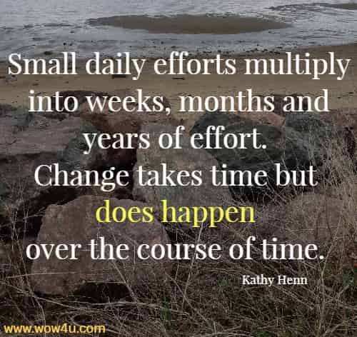 Small daily efforts multiply into weeks, months and years of effort. 
Change takes time but does happen over the course of time. Kathy Henn
