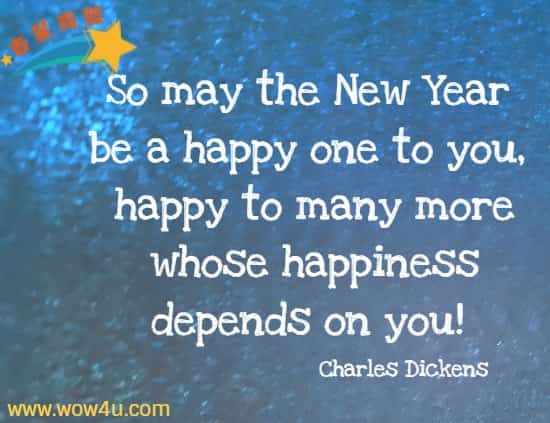So may the New Year be a happy one to you, happy to many more whose happiness depends on you! Charles Dickens
