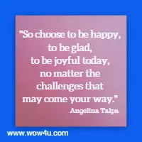 So choose to be happy, to be glad, to be joyful today, no matter the challenges that may come your way. Angelina Talpa