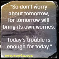 So don't worry about tomorrow, for tomorrow will bring its own worries. Today's trouble is enough for today.