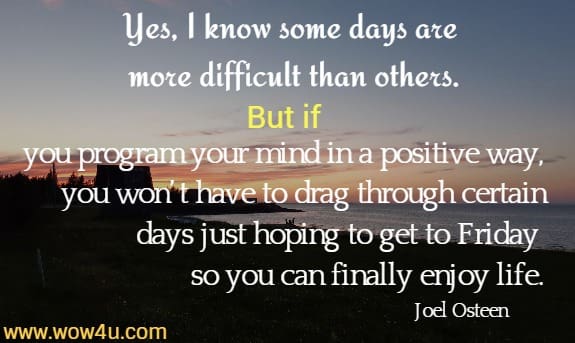 Yes, I know some days are more difficult than others. But if you program your mind in a positive way, you won’t have to drag through certain days just hoping to get to Friday so you can finally enjoy life.
Joel Osteen