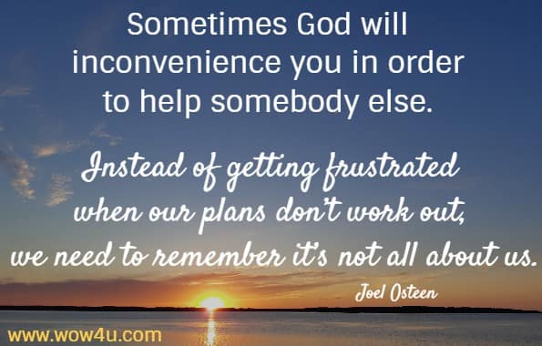 Sometimes God will inconvenience you in order to help somebody else. Instead of getting frustrated when our plans don’t work out, we need to remember it’s not all about us.
   Joel Osteen