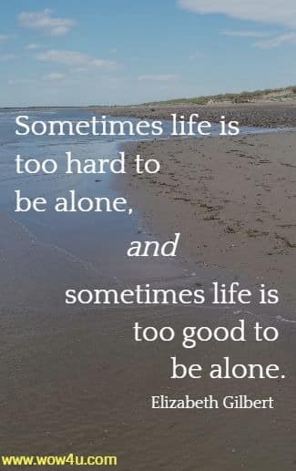 Sometimes life is too hard to be alone, and sometimes life is too good
 to be alone. Elizabeth Gilbert