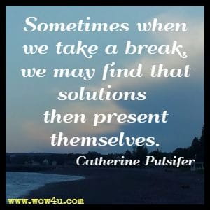 Sometimes when we take a break, we may find that solutions 
then present themselves. Catherine Pulsifer