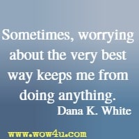 Sometimes, worrying about the very best way keeps me from doing anything. Dana K. White