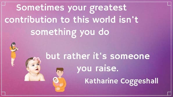 Sometimes your greatest contribution to this world isn't something you do 
but rather it's someone you raise. Katharine Coggeshall