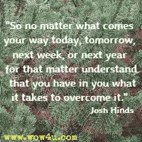 So no matter what comes your way today, tomorrow, next week, or next year for that matter understand that you have in you what it takes to overcome it. Josh Hinds