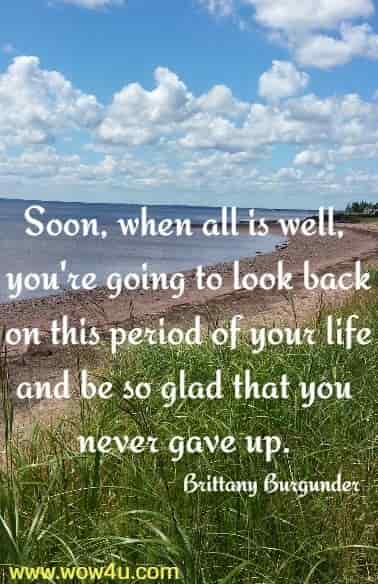 Soon, when all is well, you're going to look back on this period of your life 
and be so glad that you never gave up. Brittany Burgunder
