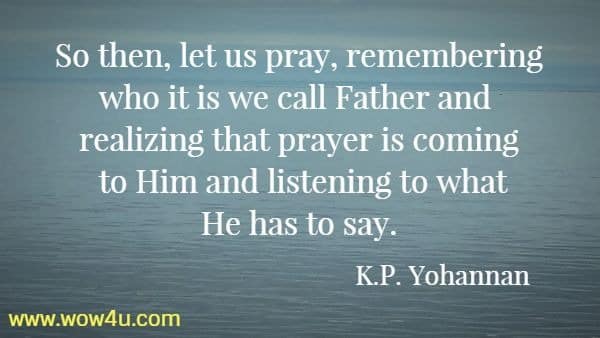 So then, let us pray, remembering who it is we call Father and 
realizing that prayer is coming to Him and listening to what He has to say. 
 K.P. Yohannan