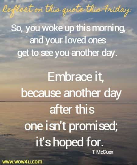 Reflect on this quote this Friday:  So, you woke up this morning, and your loved ones get to see you another day.  Embrace it, because another day after this one isn't promised; it's hoped for.  T McCuen