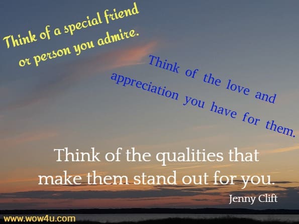 Think of a special friend or person you admire. Think of the love and 
appreciation you have for them. Think of the qualities that make them stand
 out for you.Jenny Clift