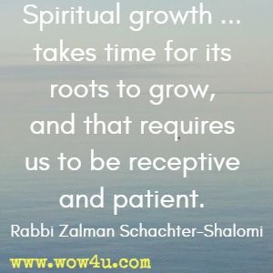 Spiritual growth ... takes time for its roots to grow, and that requires us to be receptive and patient. Rabbi Zalman Schachter-Shalomi 