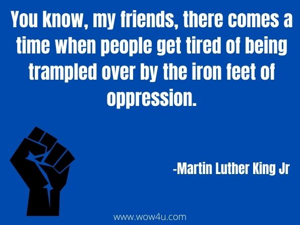 You know, my friends, there comes a time when people get tired of being trampled over by the iron feet of oppression. Martain Luther King Jr

