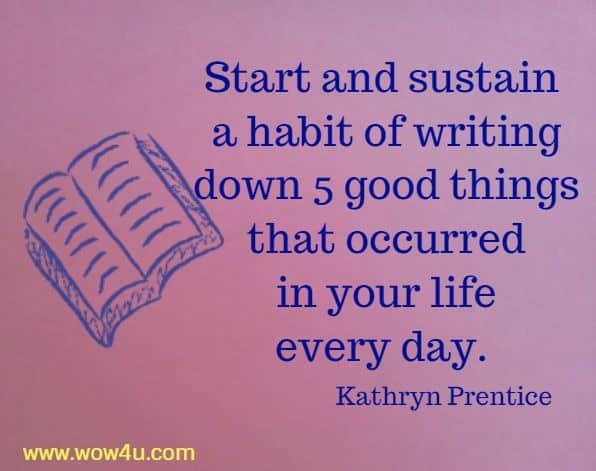 Start and sustain a habit of writing down 5 good things that occurred
 in your life every day. Kathryn Prentice 