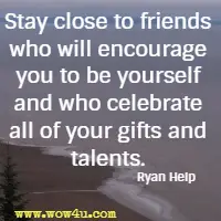 Stay close to friends who will encourage you to be yourself and who celebrate all of your gifts and talents. Ryan Help