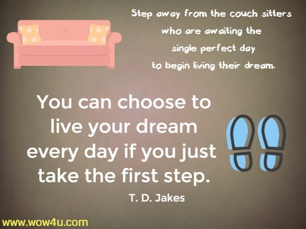 Step away from the couch sitters who are awaiting
 the single perfect day to begin living their dream. 
You can choose to live your dream every day if you just take the first step. T. D. Jakes