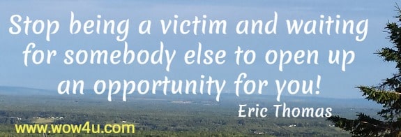 Stop being a victim and waiting for somebody else to open up
 an opportunity for you! Eric Thomas
