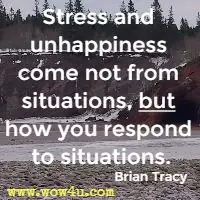 Stress and unhappiness come not from situations, but how you respond to situations. Brian Tracy 