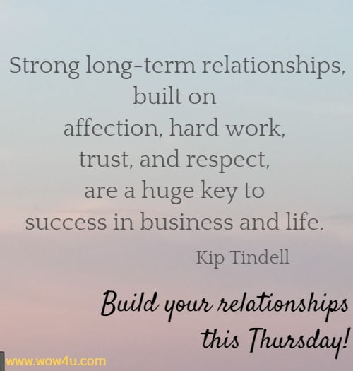 Strong long-term relationships, built on affection, hard work, trust, 
and respect, are a huge key to success in business and life. Kip Tindell 
 Build your relationships this Thursday!
