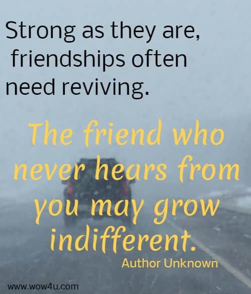 Strong as they are, friendships often need reviving. The friend who never hears from you may grow indifferent. Author Unknown 