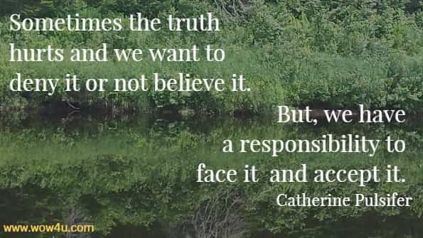 Sometimes the truth hurts and we want to deny it or not believe it. 
But, we have a responsibility to face it and accept it. Catherine Pulsifer