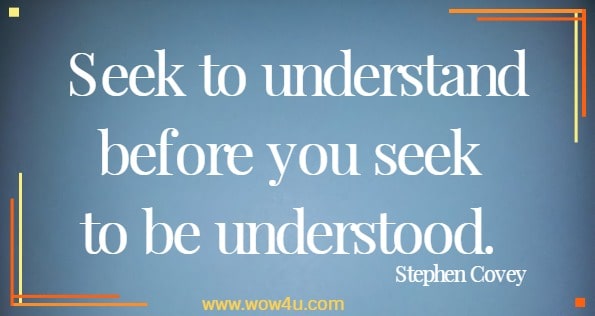 Seek to understand before you seek to be understood. 
 Stephen Covey