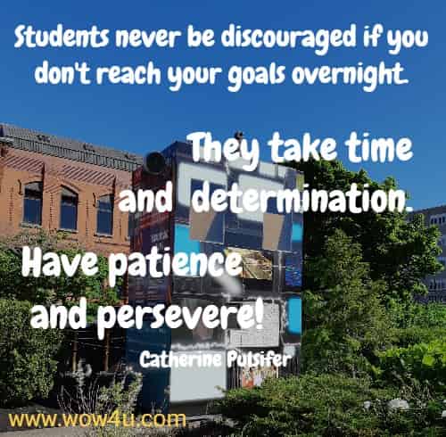 Students never be discouraged if you don't reach your goals overnight.  They take time and determination. Have patience and persevere!
 Catherine Pulsifer