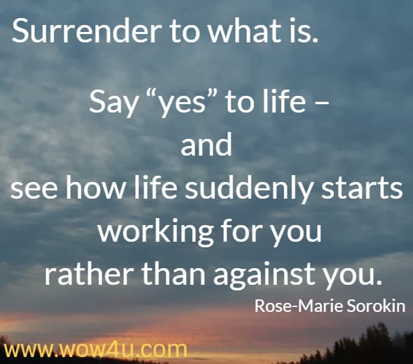 Surrender to what is. Say yes to life – and see how life suddenly starts working for you rather than against you. Rose-Marie Sorokin