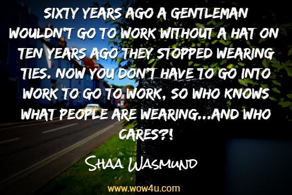 Sixty years ago a gentleman wouldn't go to work without a hat on; ten years ago they stopped wearing ties. Now you don't have to go into work to go to work, so who knows what people are wearing...and who cares?!Shaa Wasmund, Stop Talking, Start Doing
