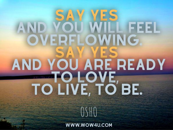 Say yes and you will feel overflowing. Say yes and you are ready to love, to live, to be. Osho, Meditation for Busy People