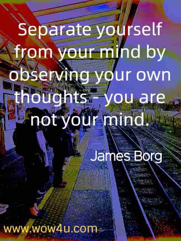 Separate yourself from your mind by observing your own thoughts - you are not your mind. James Borg