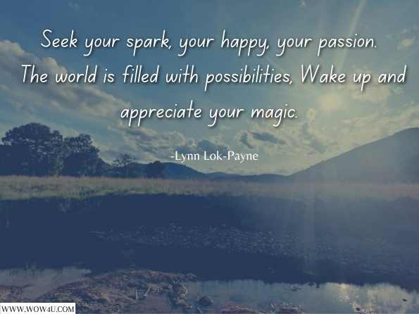 Seek your spark, your happy, your passion. The world is filled with possibilities, Wake up and appreciate your magic.  Lynn Lok-Payne , Wake Up! Change Up! Rise Up! 