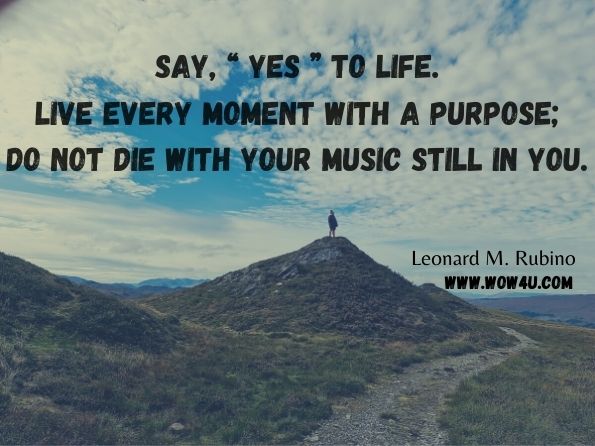 Say, “ Yes ” to life. Live every moment with a purpose; do not die with your music still in you.  Leonard M. Rubino, Success & Happiness One Day at a Time; an instructional manual for your life 