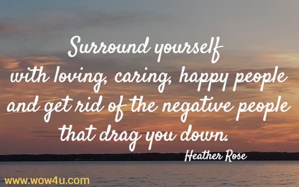 Surround yourself with loving, caring, happy people and get rid 
of the negative people that drag you down. Heather Rose