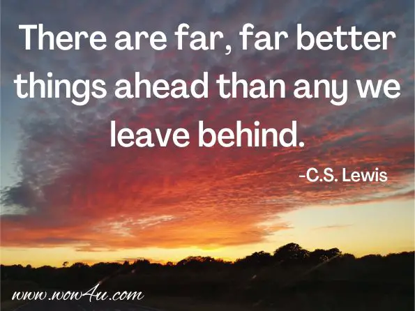 There are far, far better things ahead than any we leave behind.
 
