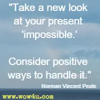 Take a new look at your present impossible. Consider positive ways to handle it. Norman Vincent Peale 