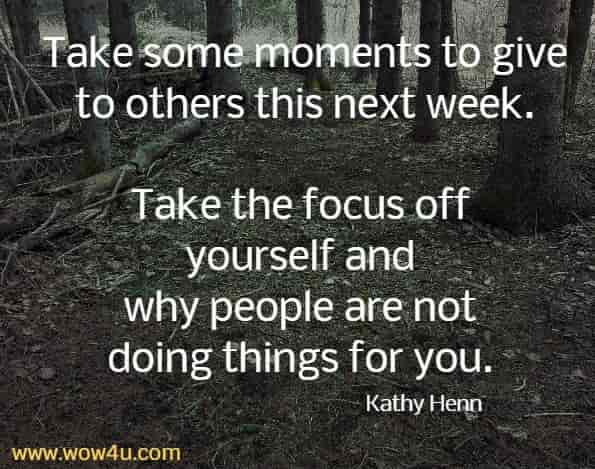 Take some moments to give to others this next week. 
Take the focus off yourself and why people are not doing things for you. Kathy Henn