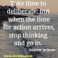 Take time to deliberate; but when the time for action arrives, stop thinking and go in. Andrew Jackson 