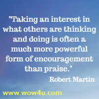 Taking an interest in what others are thinking and doing is often a much more powerful form of encouragement than praise. Robert Martin