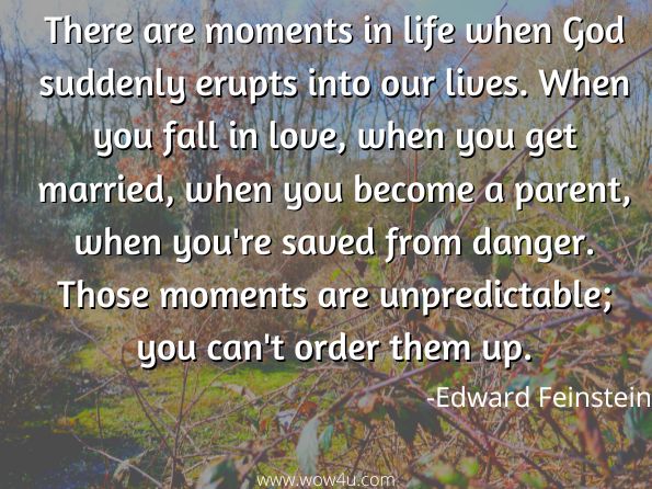 There are moments in life when God suddenly erupts into our lives. When you fall in love, when you get married, when you become a parent, when you're saved from danger. Those moments are unpredictable; you can't order them up.
