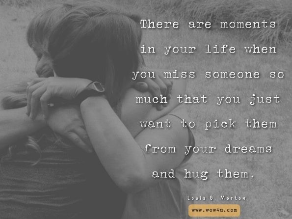 There are moments in your life when you miss someone so much that you just want to pick them from your dreams and hug them. Louis G. Morton, E-Mail Humor 