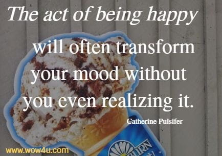 The act of being happy will often transform your mood without 
you even realizing it. Catherine Pulsifer