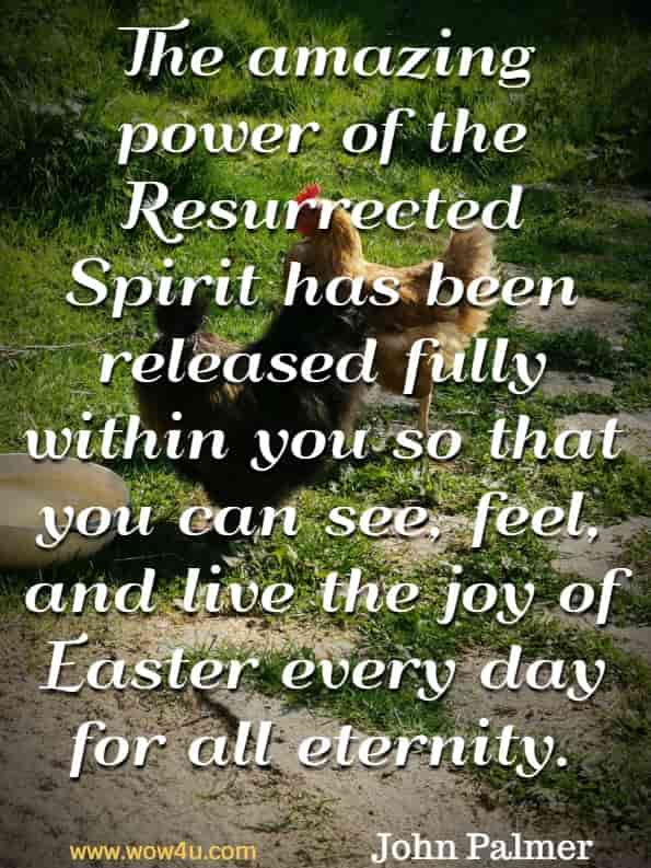 The amazing power for the Resurrected Spirit has been released fully within you so that you can see, feel, and live the joy of Easter every day for all eternity. John Palmer, Easter Love