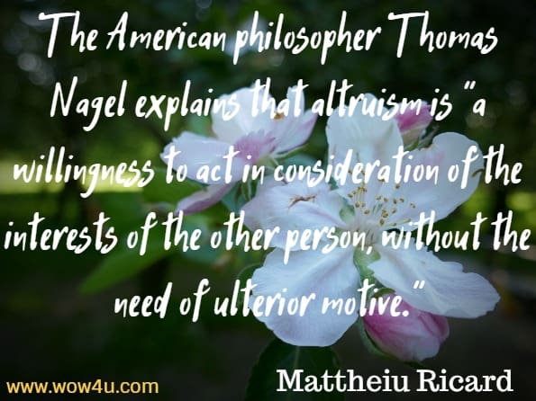 The American philosopher Thomas Nagel explains that altruism is a willingness to act in consideration of the interests of the other person, without the need of ulterior motive. Mattheiu Ricard, Alturism.e have a right to that appreciation. David R. Hamilton PhD, The five side affects of kindness 
