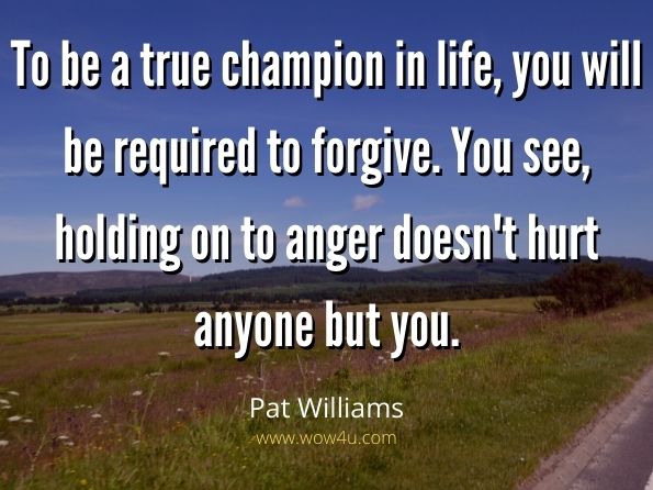 To be a true champion in life, you will be required to forgive. You see, holding on to anger doesn't hurt anyone but you.  Pat Williams, Who Wants to be a Champion?  