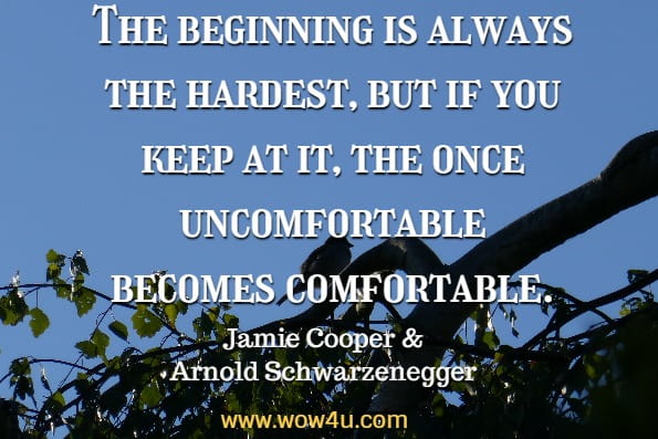 The beginning is always the hardest, but if you keep at it, the once uncomfortable becomes comfortable. Jamie Cooper, Arnold Schwarzenegger, Extraordinary Life Lessons That Will Change Your Life Forever