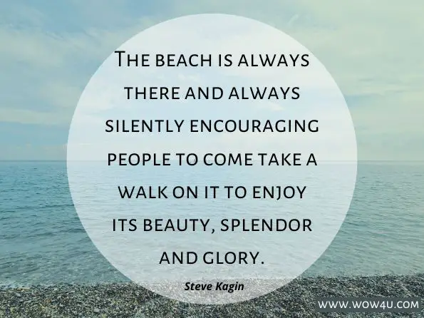 The beach is always there and always silently encouraging people to come take a walk on it to enjoy its beauty, splendor and glory. Steve Kagin,Kagin's Crossing: Daily Inspirations for Life's Journey 