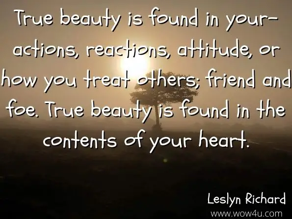 True beauty is found in your-actions, reactions, attitude, or how you treat others; friend and foe. True beauty is found in the contents of your heart. 