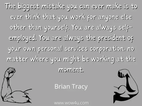 The biggest mistake you can ever make is to ever think that you work for anyone else other than yourself. You are always self-employed. You are always the president of your own personal services corporation, no matter where you might be working at the moment. 